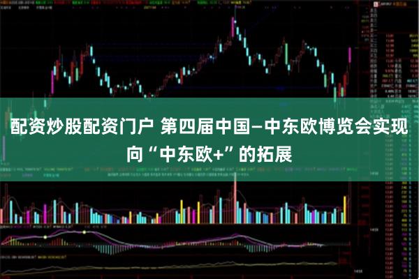 配资炒股配资门户 第四届中国—中东欧博览会实现向“中东欧+”的拓展