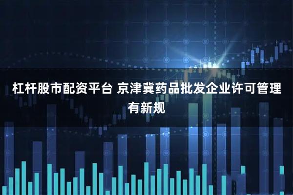 杠杆股市配资平台 京津冀药品批发企业许可管理有新规