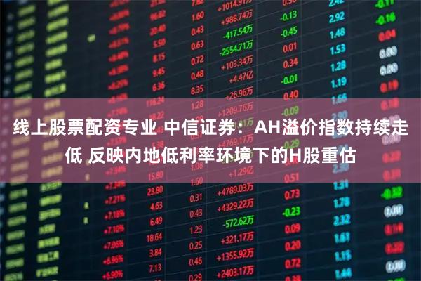 线上股票配资专业 中信证券：AH溢价指数持续走低 反映内地低利率环境下的H股重估