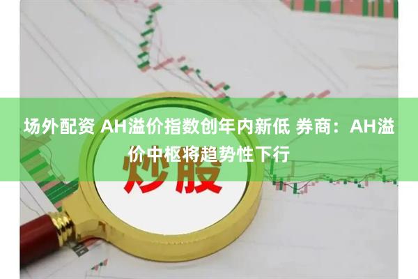 场外配资 AH溢价指数创年内新低 券商：AH溢价中枢将趋势性下行