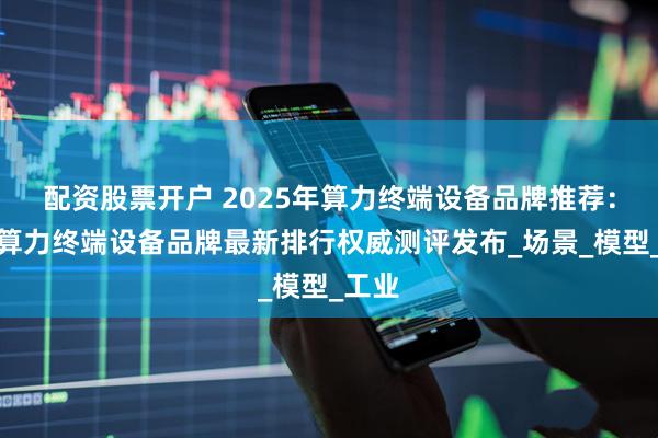 配资股票开户 2025年算力终端设备品牌推荐:中国算力终端设备品牌最新排行权威测评发布_场景_模型_工业