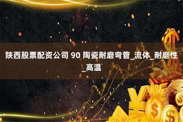 陕西股票配资公司 90 陶瓷耐磨弯管_流体_耐磨性_高温