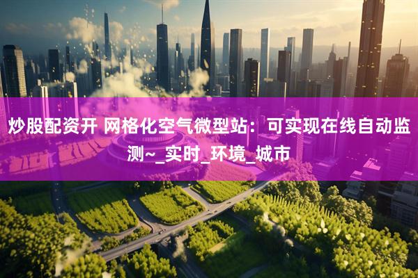 炒股配资开 网格化空气微型站:可实现在线自动监测~_实时_环境_城市