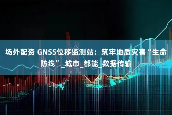 场外配资 GNSS位移监测站:筑牢地质灾害“生命防线”_城市_都能_数据传输