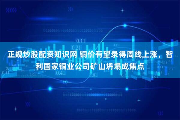 正规炒股配资知识网 铜价有望录得周线上涨,智利国家铜业公司矿山坍塌成焦点