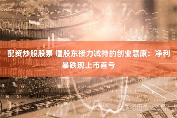 配资炒股股票 遭股东接力减持的创业慧康:净利暴跌现上市首亏