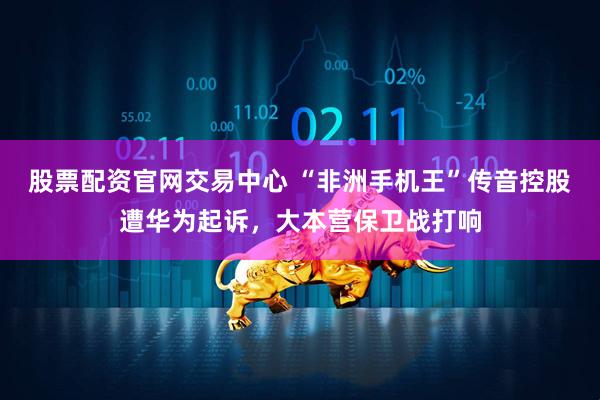 股票配资官网交易中心 “非洲手机王”传音控股遭华为起诉，大本营保卫战打响