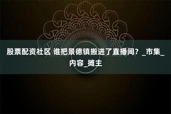 股票配资社区 谁把景德镇搬进了直播间？_市集_内容_摊主