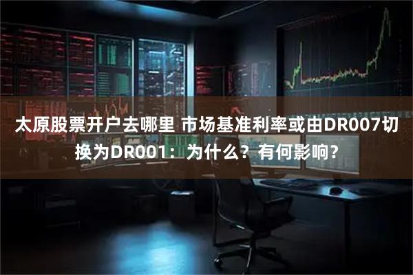 太原股票开户去哪里 市场基准利率或由DR007切换为DR001：为什么？有何影响？