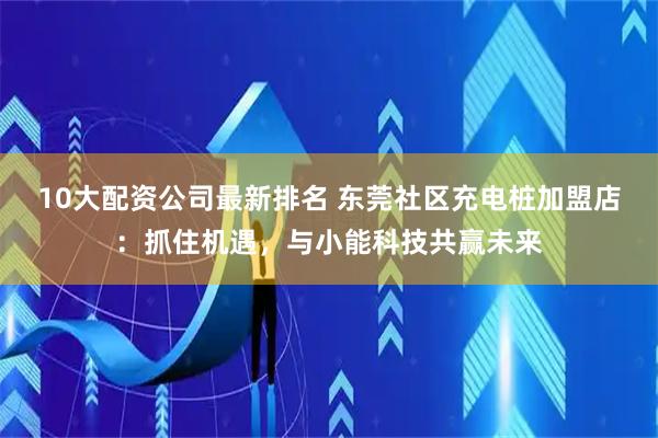 10大配资公司最新排名 东莞社区充电桩加盟店：抓住机遇，与小能科技共赢未来