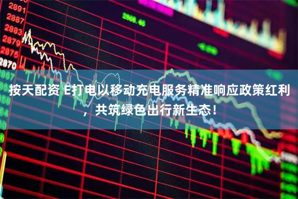 按天配资 E打电以移动充电服务精准响应政策红利，共筑绿色出行新生态！