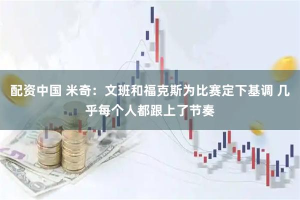 配资中国 米奇：文班和福克斯为比赛定下基调 几乎每个人都跟上了节奏